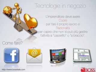 http://www.bossitalia.com
Tecnologie in negozio
Come fare?
L’imprenditore deve avere
Cuore
per fare il proprio lavoro e
Razionalità
per capire che non si può più gestire
l’attività a “cassetto” o “a braccio”.
 