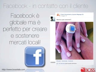 http://www.bossitalia.com
Facebook - in contatto con il cliente
Facebook è
globale ma è
perfetto per creare
e sostenere
mercati locali!
 