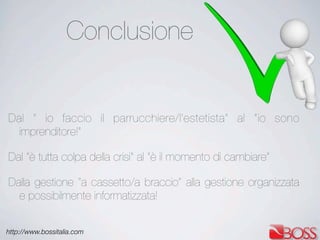http://www.bossitalia.com
Conclusione
Dal “ io faccio il parrucchiere/l’estetista” al “io sono
imprenditore!”
Dal “è tutta colpa della crisi” al “è il momento di cambiare”
Dalla gestione “a cassetto/a braccio” alla gestione organizzata
e possibilmente informatizzata!
 