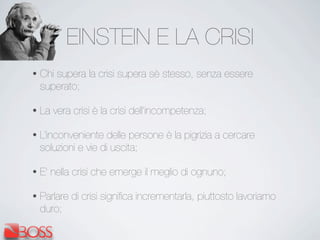 EINSTEIN E LA CRISI
• Chi supera la crisi supera sè stesso, senza essere
superato;
• La vera crisi è la crisi dell’incompetenza;
• L’inconveniente delle persone è la pigrizia a cercare
soluzioni e vie di uscita;
• E’ nella crisi che emerge il meglio di ognuno;
• Parlare di crisi signiﬁca incrementarla, piuttosto lavoriamo
duro;
 