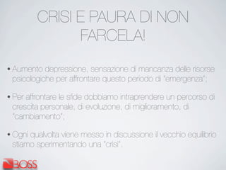 CRISI E PAURA DI NON
FARCELA!
• Aumento depressione, sensazione di mancanza delle risorse
psicologiche per affrontare questo periodo di “emergenza”;
• Per affrontare le sﬁde dobbiamo intraprendere un percorso di
crescita personale, di evoluzione, di miglioramento, di
“cambiamento”;
• Ogni qualvolta viene messo in discussione il vecchio equilibrio
stiamo sperimentando una “crisi”.
 