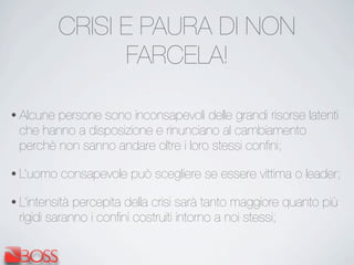 CRISI E PAURA DI NON
FARCELA!
• Alcune persone sono inconsapevoli delle grandi risorse latenti
che hanno a disposizione e rinunciano al cambiamento
perchè non sanno andare oltre i loro stessi conﬁni;
• L’uomo consapevole può scegliere se essere vittima o leader;
• L’intensità percepita della crisi sarà tanto maggiore quanto più
rigidi saranno i conﬁni costruiti intorno a noi stessi;
 