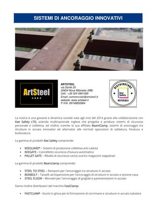 SISTEMI DI ANCORAGGIO INNOVATIVI
ARTSTEEL
via Dante 20
20834 Nova Milanese (MB)
Cell.: +39 324 5981069
Email: commerciale@artsteel.it
website: www.artsteel.it
P.IVA: 09748850964
La nostra è una giovane e dinamica società nata agli inizi del 2014 grazie alla collaborazione con
Kee Safety LTD,Kee Safety LTD,Kee Safety LTD,Kee Safety LTD, azienda multinazionale inglese che progetta e produce sistemi di sicurezza
personale e collettiva, ed inoltre, tramite la sua affiliata BeamCBeamCBeamCBeamClamplamplamplamp, sistemi di ancoraggio tra
strutture in acciaio innovativi ed alternativi alle normali operazioni di saldatura, foratura e
bullonatura.
La gamma di prodotti Kee SafetyKee SafetyKee SafetyKee Safety comprende:
• KEEGUARDKEEGUARDKEEGUARDKEEGUARD®®®®
– Sistemi di protezione collettiva anti caduta
• KEEGATEKEEGATEKEEGATEKEEGATE – Cancelletto sicurezza chiusura automatica
• PALLET GATEPALLET GATEPALLET GATEPALLET GATE – Ribalta di sicurezza carico scarico magazzini soppalcati
La gamma di prodotti BeamclampBeamclampBeamclampBeamclamp comprende:
• STEEL TO STEELSTEEL TO STEELSTEEL TO STEELSTEEL TO STEEL – Ramponi per l'ancoraggio tra strutture in acciaio
• BOXBOLTBOXBOLTBOXBOLTBOXBOLT – Tasselli ad espansione per l'ancoraggio di strutture in acciaio a sezione cava
• STEEL FLOORSTEEL FLOORSTEEL FLOORSTEEL FLOOR – Morsetti per l'ancoraggio di grigliati e pavimentazioni in acciaio
Siamo inoltre distributori del marchio FastClamp:FastClamp:FastClamp:FastClamp:
• FASTCLAMPFASTCLAMPFASTCLAMPFASTCLAMP - Giunti in ghisa per la formazione di corrimano e strutture in acciaio tubolare
 