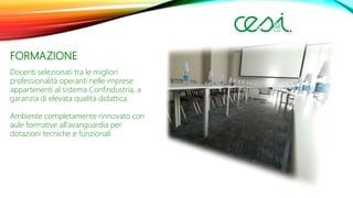 FORMAZIONE
Docenti selezionati tra le migliori
professionalità operanti nelle imprese
appartenenti al sistema Confindustria, a
garanzia di elevata qualità didattica.
Ambiente completamente rinnovato con
aule formative all’avanguardia per
dotazioni tecniche e funzionali
 