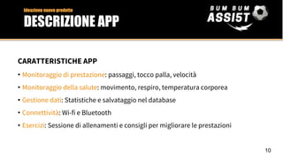 CARATTERISTICHE APP
• Monitoraggio di prestazione: passaggi, tocco palla, velocità
• Monitoraggio della salute: movimento, respiro, temperatura corporea
• Gestione dati: Statistiche e salvataggio nel database
• Connettività: Wi-fi e Bluetooth
• Esercizi: Sessione di allenamenti e consigli per migliorare le prestazioni
Ideazione nuovo prodotto
DESCRIZIONE APP
10
 