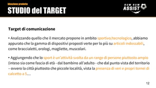 Target di comunicazione
• Analizzando quello che il mercato propone in ambito sportivo/tecnologico, abbiamo
appurato che la gamma di dispositivi proposti verte per lo più su articoli indossabili,
come braccialetti, orologi, magliette, muscolari.
• Aggiungendo che lo sport è un’attività svolta da un range di persone piuttosto ampio
(inteso sia come fascia di età - dal bambino all’adulto - che dal punto vista del territorio
– ovvero la città piuttosto che piccole località, vista la presenza di veri e propri tornei di
calcetto a 5…
Ideazione prodotto
STUDIO del TARGET
12
 