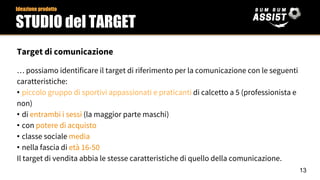 Target di comunicazione
… possiamo identificare il target di riferimento per la comunicazione con le seguenti
caratteristiche:
• piccolo gruppo di sportivi appassionati e praticanti di calcetto a 5 (professionista e
non)
• di entrambi i sessi (la maggior parte maschi)
• con potere di acquisto
• classe sociale media
• nella fascia di età 16-50
Il target di vendita abbia le stesse caratteristiche di quello della comunicazione.
13
Ideazione prodotto
STUDIO del TARGET
 