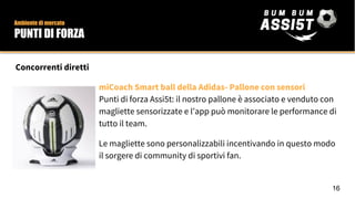 Concorrenti diretti
miCoach Smart ball della Adidas- Pallone con sensori
Punti di forza Assi5t: il nostro pallone è associato e venduto con
magliette sensorizzate e l’app può monitorare le performance di
tutto il team.
Le magliette sono personalizzabili incentivando in questo modo
il sorgere di community di sportivi fan.
Ambiente di mercato
PUNTI DI FORZA
16
 