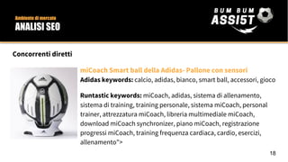 Concorrenti diretti
miCoach Smart ball della Adidas- Pallone con sensori
Adidas keywords: calcio, adidas, bianco, smart ball, accessori, gioco
Runtastic keywords: miCoach, adidas, sistema di allenamento,
sistema di training, training personale, sistema miCoach, personal
trainer, attrezzatura miCoach, libreria multimediale miCoach,
download miCoach synchronizer, piano miCoach, registrazione
progressi miCoach, training frequenza cardiaca, cardio, esercizi,
allenamento">
18
Ambiente di mercato
ANALISI SEO
 