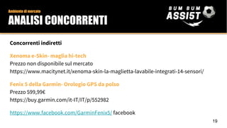 Ambiente di mercato
ANALISI CONCORRENTI
Concorrenti indiretti
Xenoma e-Skin- maglia hi-tech
Prezzo non disponibile sul mercato
https://www.macitynet.it/xenoma-skin-la-maglietta-lavabile-integrati-14-sensori/
Fenix 5 della Garmin- Orologio GPS da polso
Prezzo 599,99€
https://buy.garmin.com/it-IT/IT/p/552982
https://www.facebook.com/GarminFenix5/ facebook
19
 