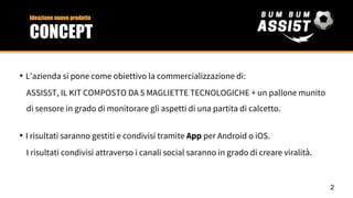 • L’azienda si pone come obiettivo la commercializzazione di:
ASSIS5T, IL KIT COMPOSTO DA 5 MAGLIETTE TECNOLOGICHE + un pallone munito
di sensore in grado di monitorare gli aspetti di una partita di calcetto.
• I risultati saranno gestiti e condivisi tramite App per Android o iOS.
I risultati condivisi attraverso i canali social saranno in grado di creare viralità.
Ideazione nuovo prodotto
CONCEPT
2
 