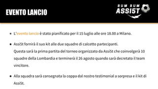 ● L’evento lancio è stato pianificato per il 15 luglio alle ore 18.00 a Milano.
● Assi5t fornirà il suo kit alle due squadre di calcetto partecipanti.
Questa sarà la prima partita del torneo organizzato da Assi5t che coinvolgerà 10
squadre della Lombardia e terminerà il 26 agosto quando sarà decretato il team
vincitore.
● Alla squadra sarà consegnata la coppa dal nostro testimonial a sorpresa e il kit di
Assi5t.
EVENTO LANCIO
 
