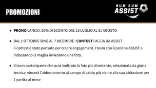 ● PROMO LANCIO: 20% DI SCONTO DAL 15 LUGLIO AL 31 AGOSTO
● DAL 1 OTTOBRE SINO AL 7 DICEMBRE : CONTEST FACCIA DA ASSI5T
il contest è stato pensato per creare engagement. I team con il pallone ASSI5T e
indossando la maglia invieranno una foto.
● Il team partecipante che avrà inoltrato la foto più divertente, selezionata da giuria
tecnica, vincerà l’abbonamento al campo di calcio più vicino alla sua abitazione per
1 partita al mese
PROMOZIONI
 