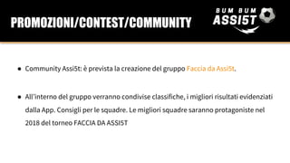 ● Community Assi5t: è prevista la creazione del gruppo Faccia da Assi5t.
● All’interno del gruppo verranno condivise classifiche, i migliori risultati evidenziati
dalla App. Consigli per le squadre. Le migliori squadre saranno protagoniste nel
2018 del torneo FACCIA DA ASSI5T
PROMOZIONI/CONTEST/COMMUNITY
 