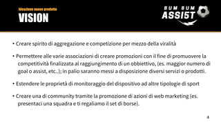 • Creare spirito di aggregazione e competizione per mezzo della viralità
• Permettere alle varie associazioni di creare promozioni con il fine di promuovere la
competitività finalizzata al raggiungimento di un obbiettivo, (es. maggior numero di
goal o assist, etc..); in palio saranno messi a disposizione diversi servizi o prodotti.
• Estendere le proprietà di monitoraggio del dispositivo ad altre tipologie di sport
• Creare una di community tramite la promozione di azioni di web marketing (es.
presentaci una squadra e ti regaliamo il set di borse).
Ideazione nuovo prodotto
VISION
4
 