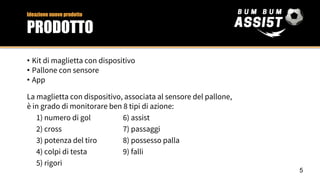 • Kit di maglietta con dispositivo
• Pallone con sensore
• App
La maglietta con dispositivo, associata al sensore del pallone,
è in grado di monitorare ben 8 tipi di azione:
1) numero di gol 6) assist
2) cross 7) passaggi
3) potenza del tiro 8) possesso palla
4) colpi di testa 9) falli
5) rigori
Ideazione nuovo prodotto
PRODOTTO
5
 