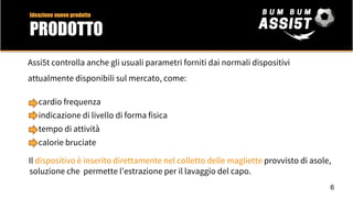 Assi5t controlla anche gli usuali parametri forniti dai normali dispositivi
attualmente disponibili sul mercato, come:
cardio frequenza
indicazione di livello di forma fisica
tempo di attività
calorie bruciate
Il dispositivo è inserito direttamente nel colletto delle magliette provvisto di asole,
soluzione che permette l’estrazione per il lavaggio del capo.
6
Ideazione nuovo prodotto
PRODOTTO
 