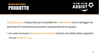 • L’applicazione è disponibile per le piattaforme iOS e Android con un settaggio che
permette di l’inserimento di parametri sia personali che di squadra.
• Una volta ricaricato, il dispositivo indossabile (inserito nel colletto della maglietta)
ha una durata di 7 ore.
7
Ideazione nuovo prodotto
PRODOTTO
 
