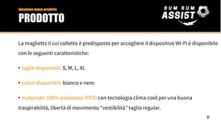 La maglietta il cui colletto è predisposto per accogliere il dispositivo WI-FI è disponibile
con le seguenti caratteristiche:
• taglie disponibili: S, M, L, XL
• colori disponibili: bianco e nero
• materiale: 100% poliestere (PES) con tecnologia clima-cool per una buona
traspirabilità, libertà di movimento “vestibilità” taglio regular.
8
Ideazione nuovo prodotto
PRODOTTO
 