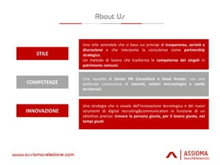 COMPETENZE
STILE
INNOVAZIONE
Uno stile aziendale che si basa sui principi di trasparenza, serietà e
discrezione e che interpreta la consulenza come partnership
strategica.
Un metodo di lavoro che trasforma le competenze dei singoli in
patrimonio comune.
Una squadra di Senior HR Consultant e Head Hunter, con una
profonda conoscenza di mercati, settori merceologici e realtà
territoriali.
Una strategia che si avvale dell’innovazione tecnologica e dei nuovi
strumenti di digital recruiting&communication in funzione di un
obiettivo preciso: trovare la persona giusta, per il lavoro giusto, nei
tempi giusti.
 
