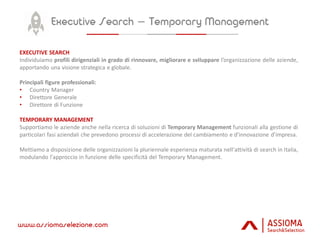 EXECUTIVE SEARCH
Individuiamo profili dirigenziali in grado di rinnovare, migliorare e sviluppare l’organizzazione delle aziende,
apportando una visione strategica e globale.
Principali figure professionali:
• Country Manager
• Direttore Generale
• Direttore di Funzione
TEMPORARY MANAGEMENT
Supportiamo le aziende anche nella ricerca di soluzioni di Temporary Management funzionali alla gestione di
particolari fasi aziendali che prevedono processi di accelerazione del cambiamento e d’innovazione d’impresa.
Mettiamo a disposizione delle organizzazioni la pluriennale esperienza maturata nell'attività di search in Italia,
modulando l'approccio in funzione delle specificità del Temporary Management.
 
