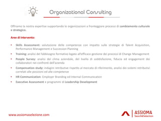 www.assiomaselezione.com
Offriamo la nostra expertise supportando le organizzazioni a fronteggiare processi di cambiamento culturale
e strategico.
Aree di intervento:
• Skills Assessment: valutazione delle competenze con impatto sulle strategie di Talent Acquisition,
Performance Management e Succession Planning
• Training: analisi del fabbisogno formativo legato all’efficace gestione dei processi di Change Management
• People Survey: analisi del clima aziendale, del livello di soddisfazione, fiducia ed engagement dei
collaboratori nei confronti dell’azienda
• Compensation study: indagini retributive rispetto al mercato di riferimento, analisi dei sistemi retributivi
correlati alle posizioni ed alle competenze
• HR Communication: Employer Branding ed Internal Communication
• Executive Assessment e programmi di Leadership Development
 