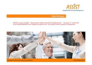Deontologia

         ASSIST è socia di AISO - Associazione Italiana Società di Outplacement - ed opera in conformità
         al suo REGOLAMENTO che impegna ad operare con i più elevati livelli di qualità e trasparenza .




Soluzioni a lavoro per Aziende e persone                                                        www.assist-otp.it
 