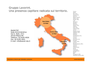 Gruppo Lavorint.
  Una presenza capillare radicata sul territorio.                                     Torino
                                                                                      Biella
                                                                                      Bra (CN)
                                                                                      Alessandria
                                                                                      Genova
                                                                                      Milano Centro
                                                                                      Milano Sud
                                                                                      Bresso (MI)
                                                                                      Lodi
                                           Nord Italia                                Bergamo
                                            22 filiali                                Brescia
                                                                                      Mantova
                                                                                      Mestre (VE)
                                                                                      Padova
                                                                                      Este (PD)
                                                                                      Fidenza (PR)
                                                                                      Parma
     Assist Srl                                                                       Reggio Emilia
     Sede Amministrativa                                 Centro Italia                Reggiolo (RE)
                                                                                      Modena
     Via G. Watt, 27/1                                     14 filiali
                                                                                      Bologna
     20143 Milano MI                                                                  Forlimpopoli (FC)
                                                                                      Firenze
     Telefono: 02 8183 4026                                                           Carrara
     Fax: 02 8183 4041                                                                Piombino (LI)
                                                                                      Perugia
     E-mail: info@assist-otp.it                                          Sud Italia   Foligno (PG)
                                                                                      Ancona
                                                                          4 filiali   Montecassiano (MC)
                                                                                      Teramo
                                                                                      Pescara
                                                                                      Ortona (CH)
                                                                                      Roma
                                                                                      Frosinone
                                                                                      Campobasso
                                                                                      Napoli
                                                                                      Bari
                                                                                      Rutigliano (BA)
                                                                                      Scanzano Ionico (MT)


Soluzioni a lavoro per Aziende e persone                                               www.lavorint.it
 