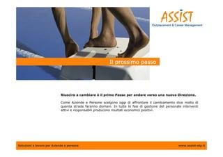 Il prossimo passo




                            Riuscire a cambiare è il primo Passo per andare verso una nuova Direzione.

                            Come Aziende e Persone scelgono oggi di affrontare il cambiamento dice molto di
                            quanta strada faranno domani. In tutte le fasi di gestione del personale interventi
                            attivi e responsabili producono risultati economici positivi.




Soluzioni a lavoro per Aziende e persone                                                           www.assist-otp.it
 