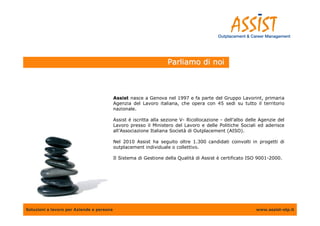Parliamo di noi



                                           Assist nasce a Genova nel 1997 e fa parte del Gruppo Lavorint, primaria
                                           Agenzia del Lavoro italiana, che opera con 45 sedi su tutto il territorio
                                           nazionale.

                                           Assist è iscritta alla sezione V- Ricollocazione - dell’albo delle Agenzie del
                                           Lavoro presso il Ministero del Lavoro e delle Politiche Sociali ed aderisce
                                           all’Associazione Italiana Società di Outplacement (AISO).

                                           Nel 2010 Assist ha seguito oltre 1.300 candidati coinvolti in progetti di
                                           outplacement individuale o collettivo.

                                           Il Sistema di Gestione della Qualità di Assist è certificato ISO 9001-2000.




Soluzioni a lavoro per Aziende e persone                                                                    www.assist-otp.it
 