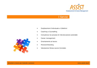 I Servizi



                                           •   Outplacement Individuale e Collettivo

                                           •   Coaching e Counselling

                                           •   Consulenza nei processi di ristrutturazione aziendale

                                           •   Career management

                                           •   Orientamento al lavoro

                                           •   Personal Branding

                                           •   Valutazione Stress Lavoro Correlato




Soluzioni a lavoro per Aziende e persone                                                               www.assist-otp.it
 
