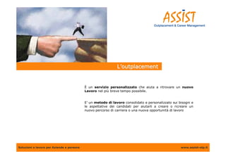 L’outplacement


                                           È un servizio personalizzato che aiuta a ritrovare un nuovo
                                           Lavoro nel più breve tempo possibile.


                                           E’ un metodo di lavoro consolidato e personalizzato sui bisogni e
                                           le aspettative dei candidati per aiutarli a creare o ricreare un
                                           nuovo percorso di carriera o una nuova opportunità di lavoro




Soluzioni a lavoro per Aziende e persone                                                            www.assist-otp.it
 