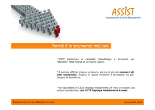 Perché è lo strumento migliore


                                           l’OTP trasferisce ai candidati metodologie      e   strumenti   per
                                           “attivarsi” nella ricerca di un nuovo lavoro.



                                           È sempre difficile trovare un lavoro, ancora di più nei momenti di
                                           crisi economica. Proprio in questi momenti il lavoratore ha più
                                           bisogno di assistenza.



                                           Un lavoratore in CIGS impiega mediamente 24 mesi a trovare una
                                           nuova occupazione, con l’OTP impiega mediamente 6 mesi.




Soluzioni a lavoro per Aziende e persone                                                             www.assist-otp.it
 