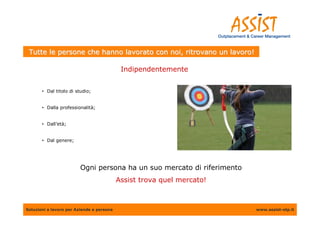 Tutte le persone che hanno lavorato con noi, ritrovano un lavoro!

                                            Indipendentemente


       • Dal titolo di studio;


       • Dalla professionalità;


       • Dall’età;


       • Dal genere;




                         Ogni persona ha un suo mercato di riferimento
                                           Assist trova quel mercato!



Soluzioni a lavoro per Aziende e persone                                 www.assist-otp.it
 