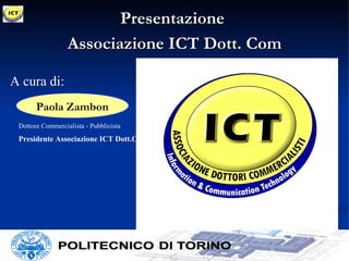 Presentazione
                  Associazione ICT Dott. Com

A cura di:
       Paola Zambon
 Dottore Commercialista - Pubblicista
 Presidente Associazione ICT Dott.Com
 