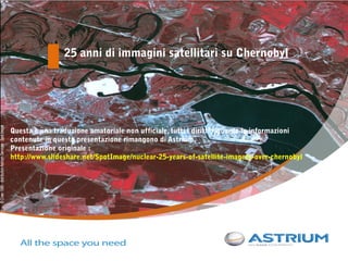 25 anni di immagini satellitari su Chernobyl




Questa è una traduzione amatoriale non ufficiale, tutti i diritti riguardo le informazioni
contenute in questa presentazione rimangono di Astrium.
Presentazione originale :
http://www.slideshare.net/SpotImage/nuclear-25-years-of-satellite-imagery-over-chernobyl




                                Picturing terrain with precision – December 2010
 