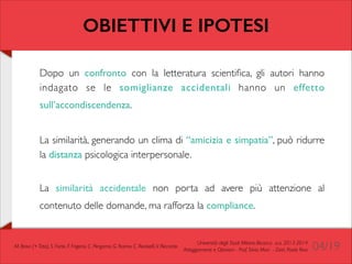 OBIETTIVI E IPOTESI
Dopo un confronto con la letteratura scientiﬁca, gli autori hanno
indagato se le somiglianze accidentali hanno un effetto
sull’accondiscendenza.

	


!

La similarità, generando un clima di “amicizia e simpatia”, può ridurre
la distanza psicologica interpersonale.	

!

La similarità accidentale non porta ad avere più attenzione al
contenuto delle domande, ma rafforza la compliance.

M. Bravi (+ Tato), S. Forte, F. Frigerio, C. Pergamo, G. Ranno, C. Redaelli, V. Riccardo

Università degli Studi Milano-Bicocca a.a. 2013-2014 	

Atteggiamenti e Opinioni - Prof. Silvia Mari - Dott. Paolo Riva

04/19

 