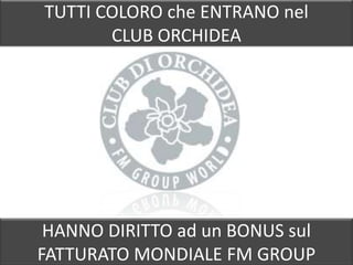 TUTTI COLORO che ENTRANO nel
       CLUB ORCHIDEA




 HANNO DIRITTO ad un BONUS sul
FATTURATO MONDIALE FM GROUP
 