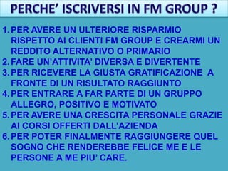 1. PER AVERE UN ULTERIORE RISPARMIO
   RISPETTO AI CLIENTI FM GROUP E CREARMI UN
   REDDITO ALTERNATIVO O PRIMARIO
2. FARE UN’ATTIVITA’ DIVERSA E DIVERTENTE
3. PER RICEVERE LA GIUSTA GRATIFICAZIONE A
   FRONTE DI UN RISULTATO RAGGIUNTO
4. PER ENTRARE A FAR PARTE DI UN GRUPPO
   ALLEGRO, POSITIVO E MOTIVATO
5. PER AVERE UNA CRESCITA PERSONALE GRAZIE
   AI CORSI OFFERTI DALL’AZIENDA
6. PER POTER FINALMENTE RAGGIUNGERE QUEL
   SOGNO CHE RENDEREBBE FELICE ME E LE
   PERSONE A ME PIU’ CARE.
 