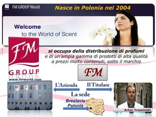 Nasce in Polonia nel 2004




                    si occupa della distribuzione di profumi
                  e di un’ampia gamma di prodotti di alta qualità
                     a prezzi molto contenuti, sotto il marchio



www.fmworld.com
                                   FM

                           Breslavia
                            Polonia
                                                      Artur Trawinski
 