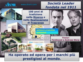 www.drom.com         Società Leader
                          fondata nel 1911
            100 anni di
             tradizione
          nella Ricerca e
        nella Realizzazione
           di Fragranze


                  MONACO di BAVIERA
                  GERMANIA

                                         Titolari
                                Ferdinand e Andreas Storp




Ha operato ed opera per i marchi più
       prestigiosi al mondo.
 