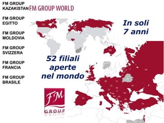 FM GROUP
KAZAKISTAN

FM GROUP
EGITTO                     In soli
FM GROUP                   7 anni
MOLDOVIA

FM GROUP
SVIZZERA

FM GROUP
              52 filiali
FRANCIA        aperte
FM GROUP     nel mondo
BRASILE
 