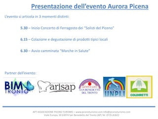 APT ASSOCIAZIONE PICENO TURISMO – www.picenoturismo.com info@picenoturismo.com
Viale Europa, 50 63074 San Benedetto del Tronto (AP) Tel. 0735.81822
Presentazione dell’evento Aurora Picena
L’evento si articola in 3 momenti distinti:
5.30 – Inizio Concerto di Ferragosto dei “Solisti del Piceno”
6.15 – Colazione e degustazione di prodotti tipici locali
6.30 – Avvio camminata “Marche in Salute”
Partner dell’evento:
 