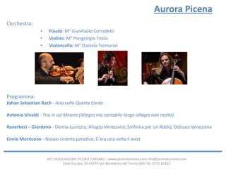 APT ASSOCIAZIONE PICENO TURISMO – www.picenoturismo.com info@picenoturismo.com
Viale Europa, 50 63074 San Benedetto del Tronto (AP) Tel. 0735.81822
Aurora Picena
L’orchestra:
• Flauto: M° GianPaolo Corradetti
• Violino: M° Piergiorgio Troilo
• Violoncello: M° Daniela Tremaroli
Programma:
Johan Sebastian Bach - Aria sulla Quarta Corda
Antonio Vivaldi - Trio in sol Minore (Allegro ma cantabile-largo-allegro non molto)
Reverberi – Giordano - Donna Lucrezia; Allegro Veneziano; Sinfonia per un Addio; Odissea Veneziana
Ennio Morricone - Nuovo cinema paradiso; C’era una volta il west
 
