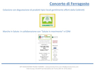 APT ASSOCIAZIONE PICENO TURISMO – www.picenoturismo.com info@picenoturismo.com
Viale Europa, 50 63074 San Benedetto del Tronto (AP) Tel. 0735.81822
Concerto di Ferragosto
Colazione con degustazione di prodotti tipici locali gentilmente offerti dalla Coldiretti
Marche in Salute: in collaborazione con “Salute in movimento” e CONI
 