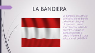 La bandiera d'Austria è
composta da tre bande
orizzontali di uguali
dimensioni. I colori
sono: bianco, la banda
al centro, e rosso, la
banda superiore e
quella inferiore. E’ stata
adottata nel 1/05/1945.
 