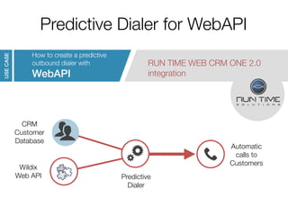 Predictive Dialer for WebAPI 
RUN TIME WEB CRM ONE 2.0 
integration 
Autumn Convention 2014 
How to create a predictive 
outbound dialer with 
WebAPI 
USE CASE 
CRM 
Customer 
Database 
Wildix 
Web API Predictive 
Dialer 
Automatic 
calls to 
Customers 
 