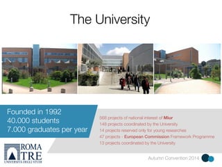 The University 
568 projects of national interest of Miur 
148 projects coordinated by the University 
14 projects reserved only for young researches 
47 projects - European Commission Framework Programme 
13 projects coordinated by the University 
Autumn Convention 2014 
Founded in 1992 
40.000 students 
7.000 graduates per year 
 