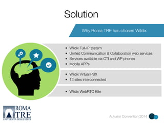 Autumn Convention 2014 
Solution 
Why Roma TRE has chosen Wildix 
• Wildix Full-IP system 
• Unified Communication & Collaboration web services 
• Services available via CTI and WP phones 
• Mobile APPs 
• Wildix Virtual PBX 
• 13 sites interconnected 
• Wildix WebRTC Kite 
 
