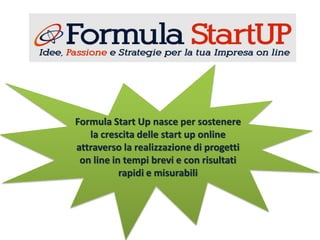 Formula Start Up nasce per sostenere
la crescita delle start up online
attraverso la realizzazione di progetti
on line in tempi brevi e con risultati
rapidi e misurabili
 